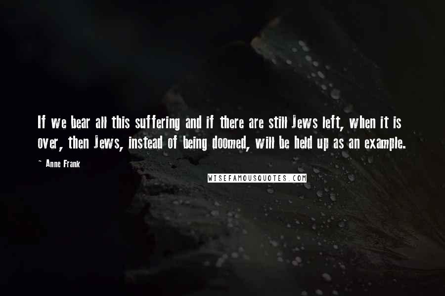 Anne Frank Quotes: If we bear all this suffering and if there are still Jews left, when it is over, then Jews, instead of being doomed, will be held up as an example.