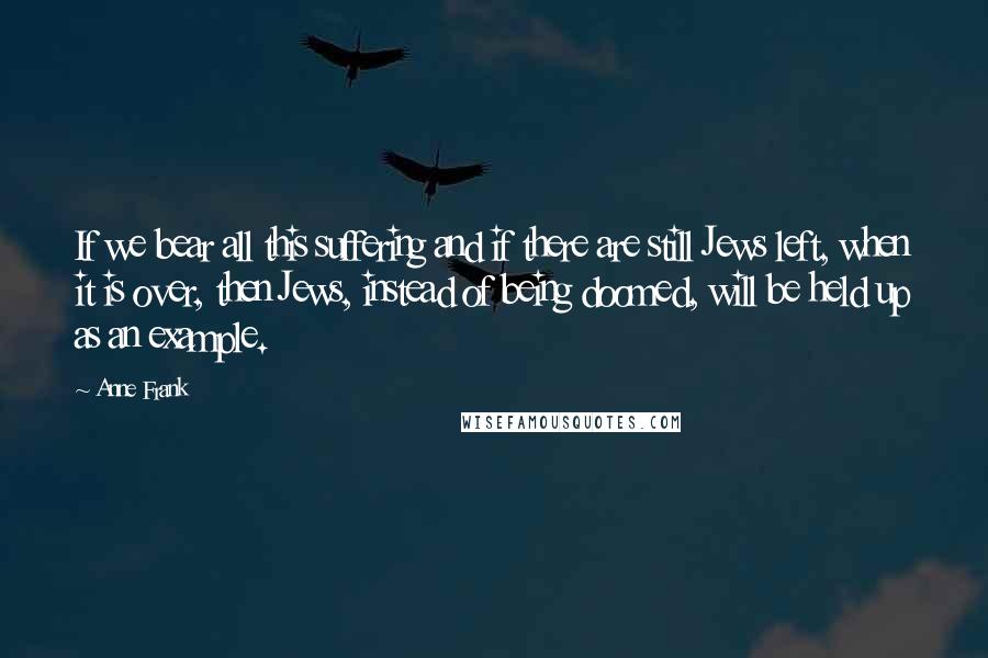 Anne Frank Quotes: If we bear all this suffering and if there are still Jews left, when it is over, then Jews, instead of being doomed, will be held up as an example.