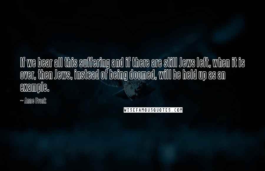 Anne Frank Quotes: If we bear all this suffering and if there are still Jews left, when it is over, then Jews, instead of being doomed, will be held up as an example.