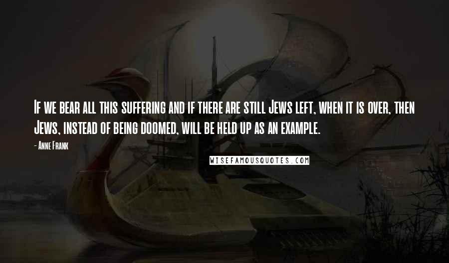 Anne Frank Quotes: If we bear all this suffering and if there are still Jews left, when it is over, then Jews, instead of being doomed, will be held up as an example.