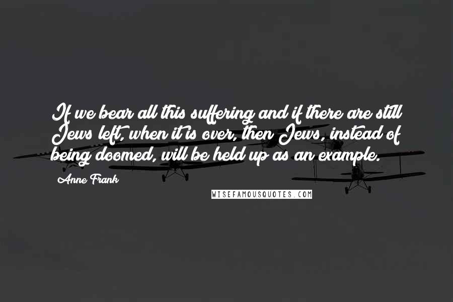 Anne Frank Quotes: If we bear all this suffering and if there are still Jews left, when it is over, then Jews, instead of being doomed, will be held up as an example.