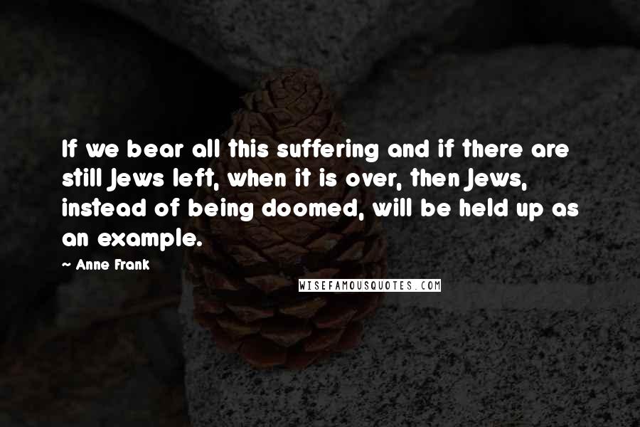 Anne Frank Quotes: If we bear all this suffering and if there are still Jews left, when it is over, then Jews, instead of being doomed, will be held up as an example.