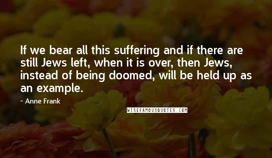 Anne Frank Quotes: If we bear all this suffering and if there are still Jews left, when it is over, then Jews, instead of being doomed, will be held up as an example.