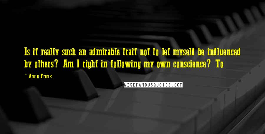 Anne Frank Quotes: Is it really such an admirable trait not to let myself be influenced by others? Am I right in following my own conscience? To