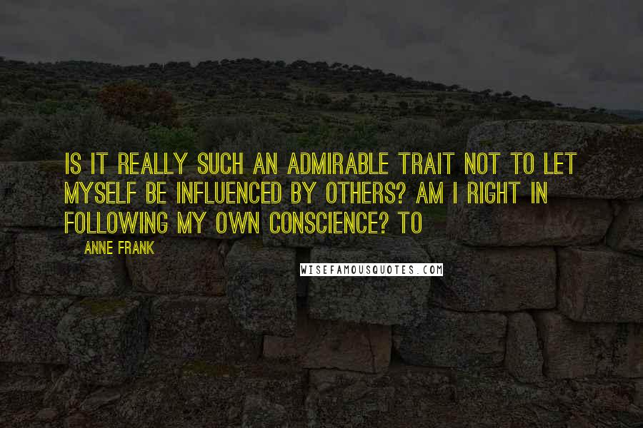 Anne Frank Quotes: Is it really such an admirable trait not to let myself be influenced by others? Am I right in following my own conscience? To