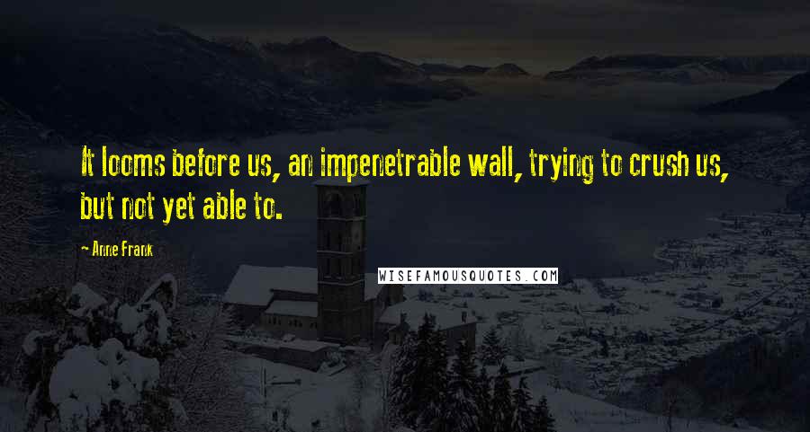 Anne Frank Quotes: It looms before us, an impenetrable wall, trying to crush us, but not yet able to.