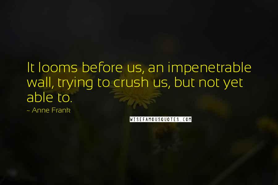 Anne Frank Quotes: It looms before us, an impenetrable wall, trying to crush us, but not yet able to.