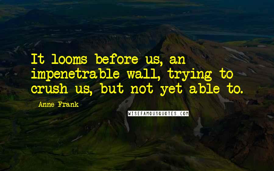 Anne Frank Quotes: It looms before us, an impenetrable wall, trying to crush us, but not yet able to.