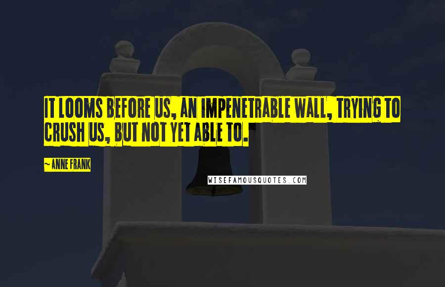 Anne Frank Quotes: It looms before us, an impenetrable wall, trying to crush us, but not yet able to.