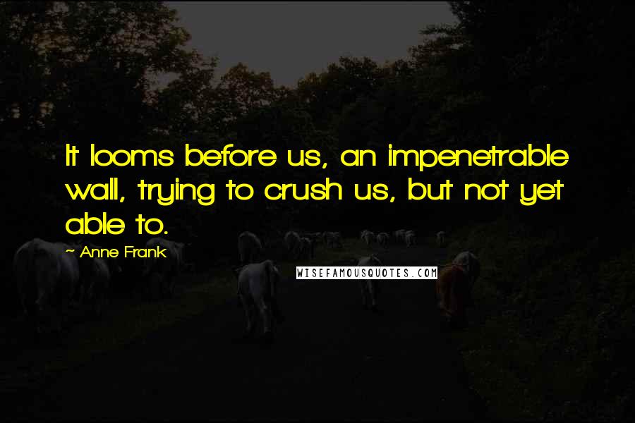 Anne Frank Quotes: It looms before us, an impenetrable wall, trying to crush us, but not yet able to.