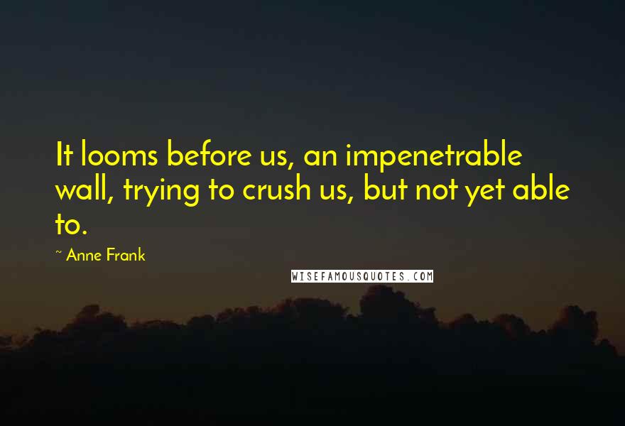 Anne Frank Quotes: It looms before us, an impenetrable wall, trying to crush us, but not yet able to.