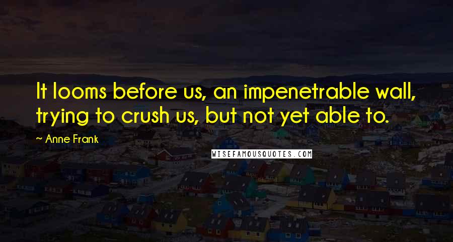 Anne Frank Quotes: It looms before us, an impenetrable wall, trying to crush us, but not yet able to.