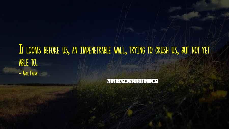 Anne Frank Quotes: It looms before us, an impenetrable wall, trying to crush us, but not yet able to.