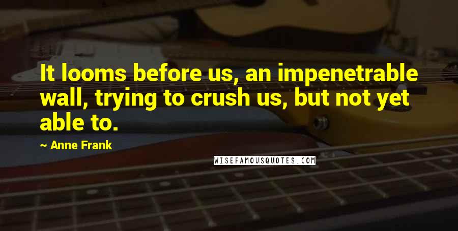 Anne Frank Quotes: It looms before us, an impenetrable wall, trying to crush us, but not yet able to.