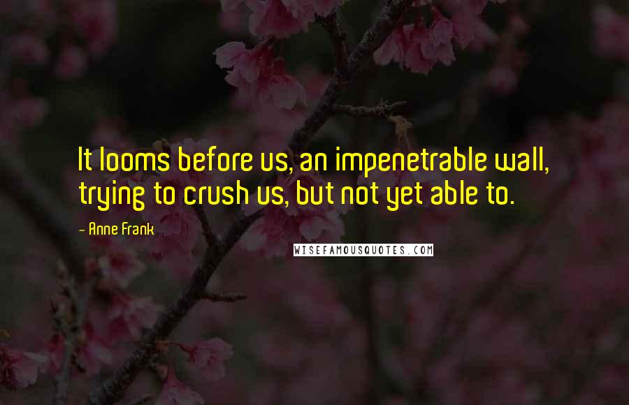 Anne Frank Quotes: It looms before us, an impenetrable wall, trying to crush us, but not yet able to.