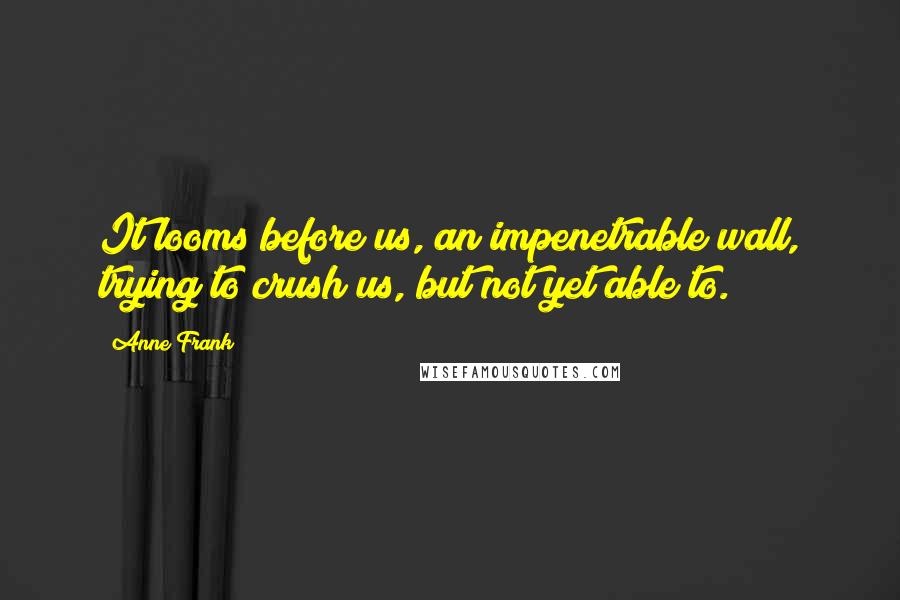 Anne Frank Quotes: It looms before us, an impenetrable wall, trying to crush us, but not yet able to.