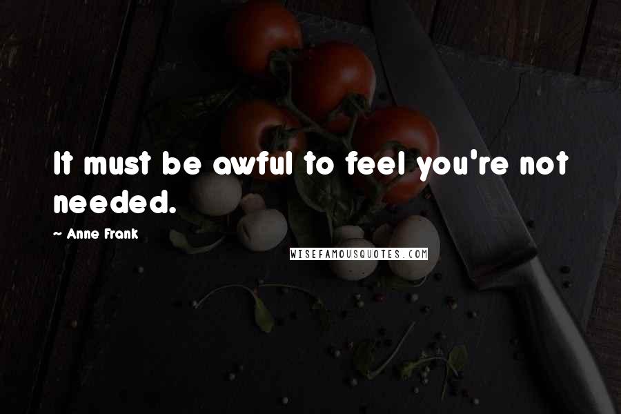 Anne Frank Quotes: It must be awful to feel you're not needed.
