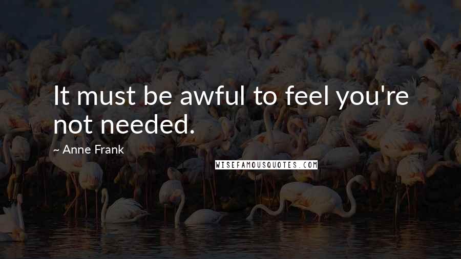 Anne Frank Quotes: It must be awful to feel you're not needed.
