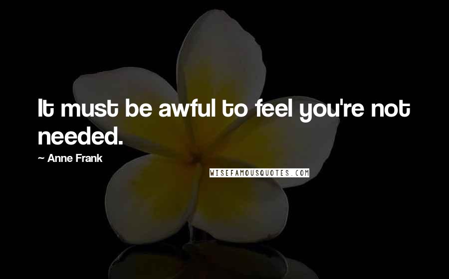 Anne Frank Quotes: It must be awful to feel you're not needed.