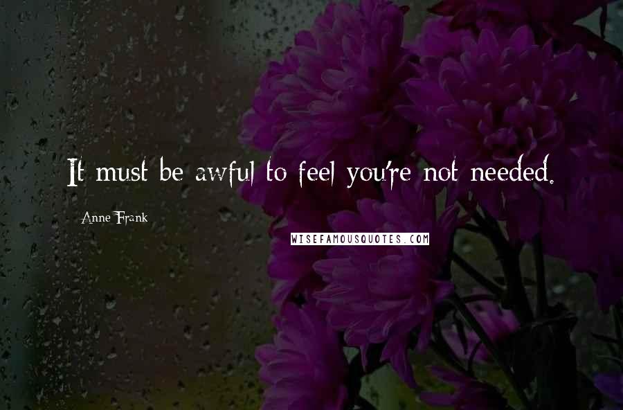 Anne Frank Quotes: It must be awful to feel you're not needed.