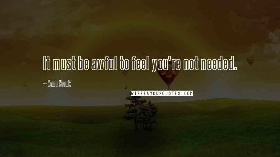 Anne Frank Quotes: It must be awful to feel you're not needed.