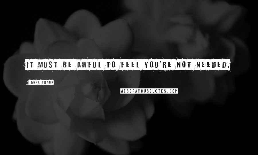 Anne Frank Quotes: It must be awful to feel you're not needed.
