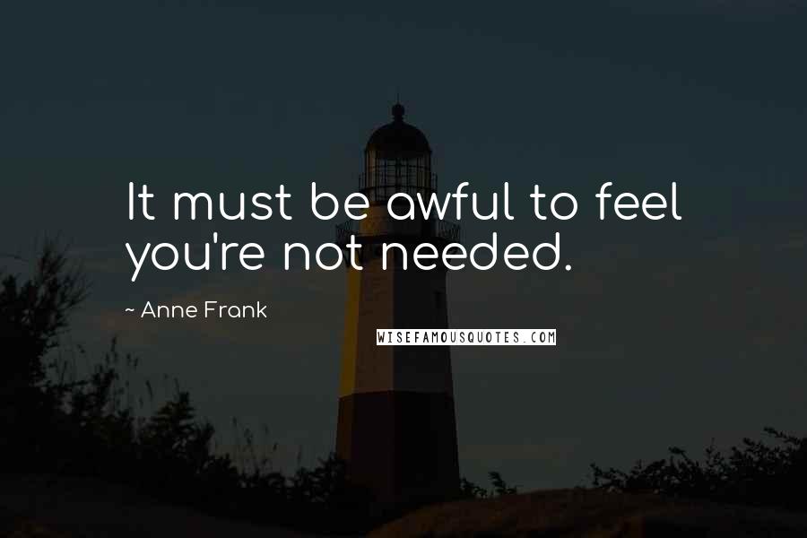 Anne Frank Quotes: It must be awful to feel you're not needed.