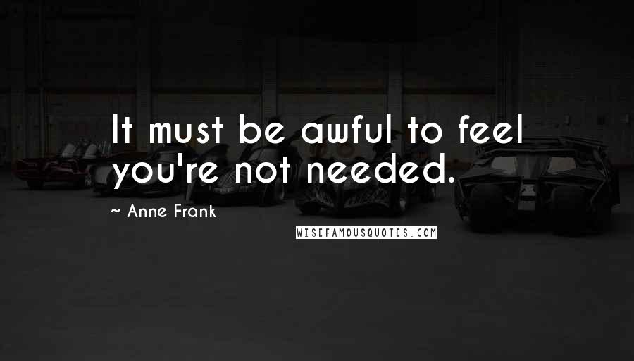 Anne Frank Quotes: It must be awful to feel you're not needed.