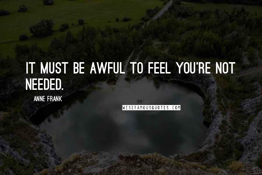 Anne Frank Quotes: It must be awful to feel you're not needed.
