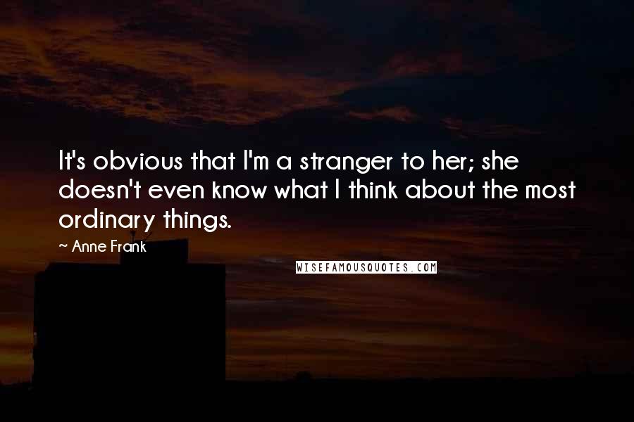 Anne Frank Quotes: It's obvious that I'm a stranger to her; she doesn't even know what I think about the most ordinary things.