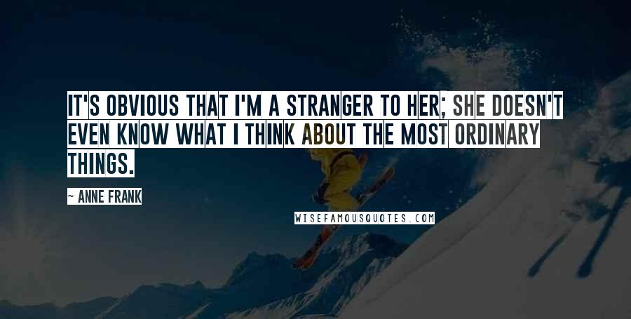 Anne Frank Quotes: It's obvious that I'm a stranger to her; she doesn't even know what I think about the most ordinary things.