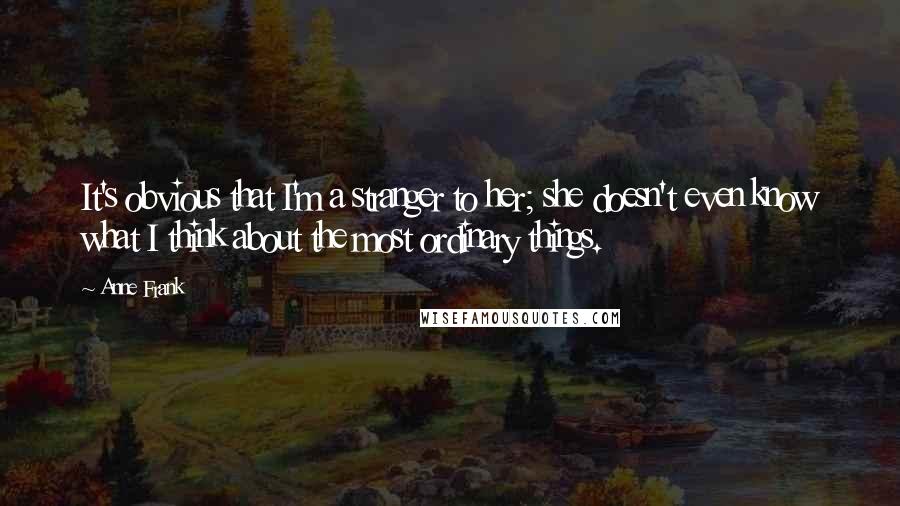 Anne Frank Quotes: It's obvious that I'm a stranger to her; she doesn't even know what I think about the most ordinary things.