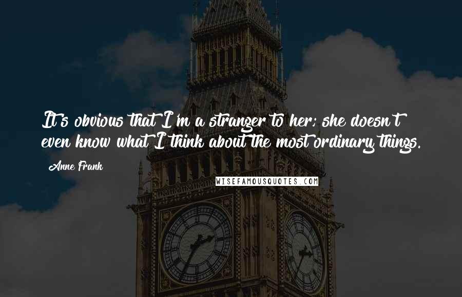 Anne Frank Quotes: It's obvious that I'm a stranger to her; she doesn't even know what I think about the most ordinary things.