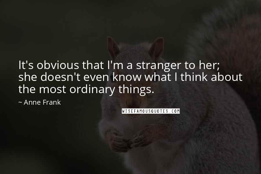 Anne Frank Quotes: It's obvious that I'm a stranger to her; she doesn't even know what I think about the most ordinary things.