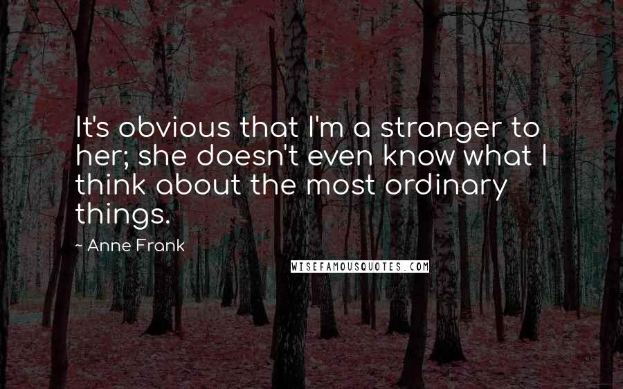 Anne Frank Quotes: It's obvious that I'm a stranger to her; she doesn't even know what I think about the most ordinary things.