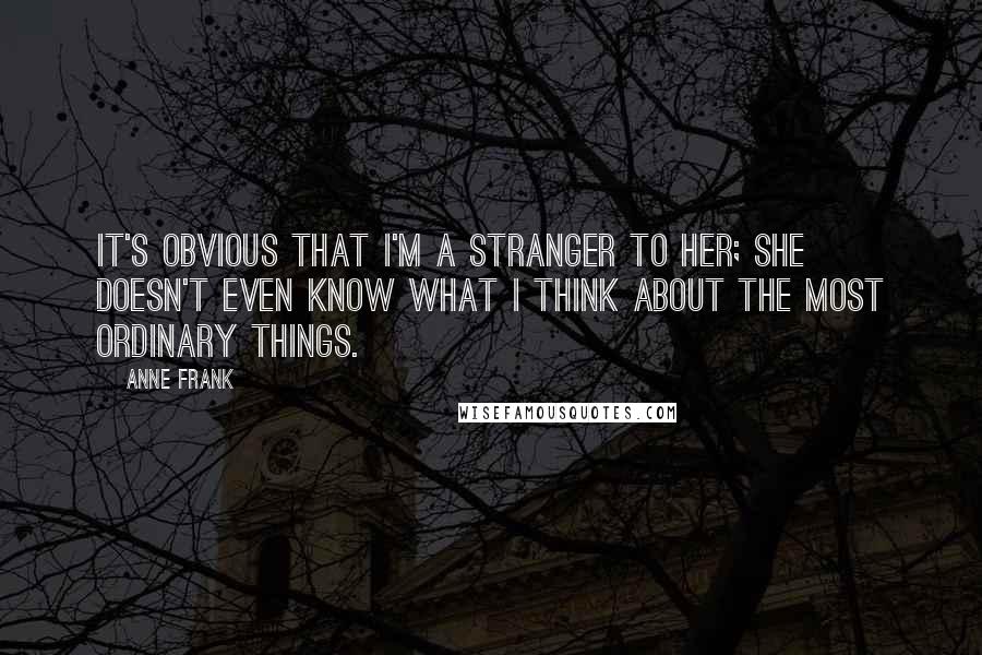 Anne Frank Quotes: It's obvious that I'm a stranger to her; she doesn't even know what I think about the most ordinary things.