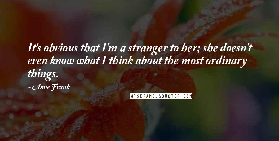 Anne Frank Quotes: It's obvious that I'm a stranger to her; she doesn't even know what I think about the most ordinary things.