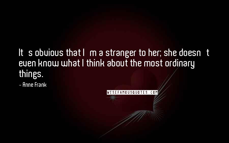 Anne Frank Quotes: It's obvious that I'm a stranger to her; she doesn't even know what I think about the most ordinary things.