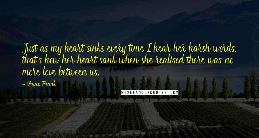 Anne Frank Quotes: Just as my heart sinks every time I hear her harsh words, that's how her heart sank when she realised there was no more love between us.