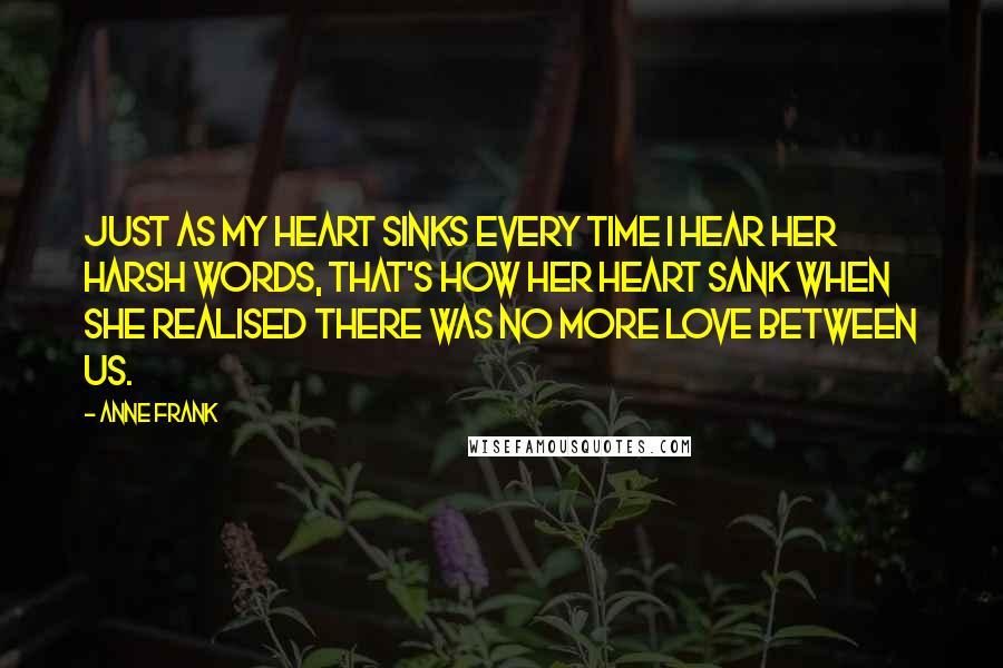 Anne Frank Quotes: Just as my heart sinks every time I hear her harsh words, that's how her heart sank when she realised there was no more love between us.