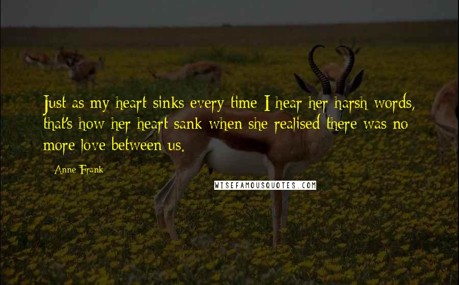 Anne Frank Quotes: Just as my heart sinks every time I hear her harsh words, that's how her heart sank when she realised there was no more love between us.