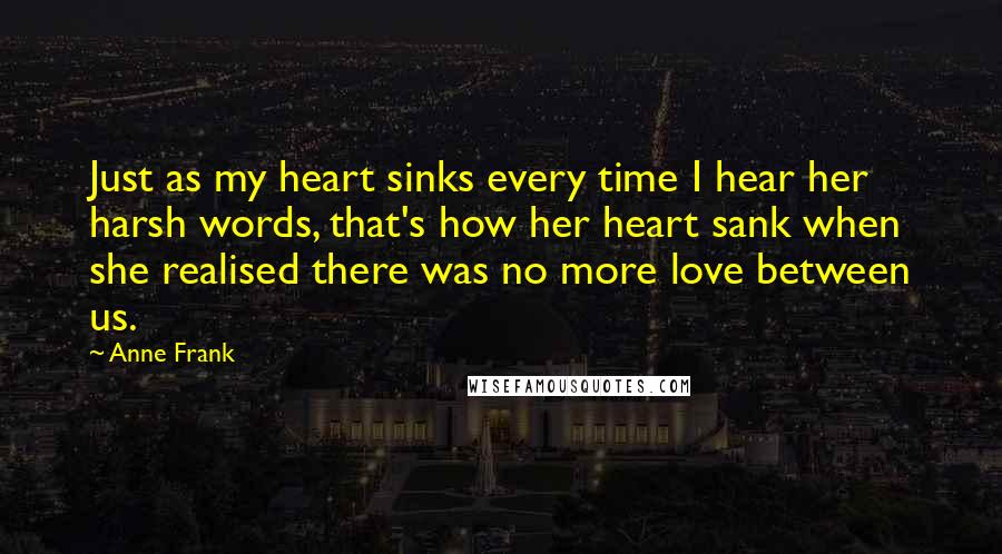 Anne Frank Quotes: Just as my heart sinks every time I hear her harsh words, that's how her heart sank when she realised there was no more love between us.