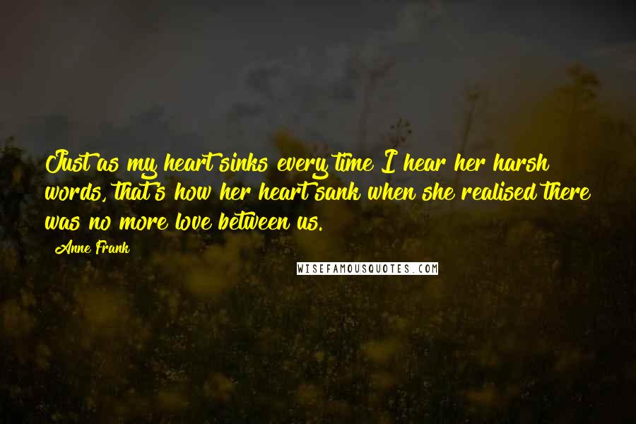 Anne Frank Quotes: Just as my heart sinks every time I hear her harsh words, that's how her heart sank when she realised there was no more love between us.