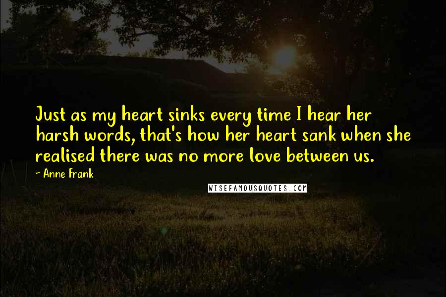 Anne Frank Quotes: Just as my heart sinks every time I hear her harsh words, that's how her heart sank when she realised there was no more love between us.