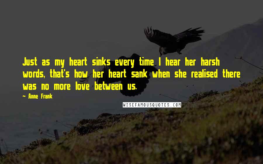 Anne Frank Quotes: Just as my heart sinks every time I hear her harsh words, that's how her heart sank when she realised there was no more love between us.