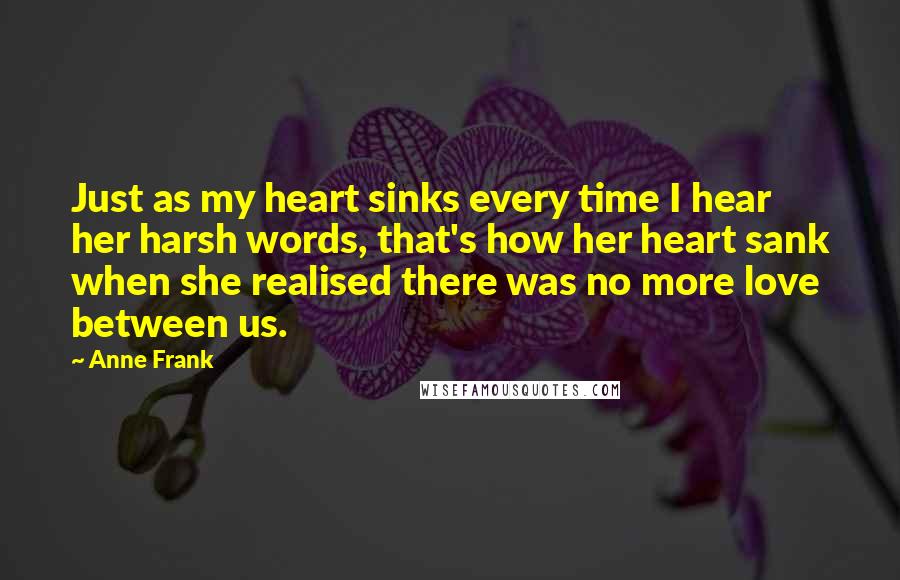 Anne Frank Quotes: Just as my heart sinks every time I hear her harsh words, that's how her heart sank when she realised there was no more love between us.