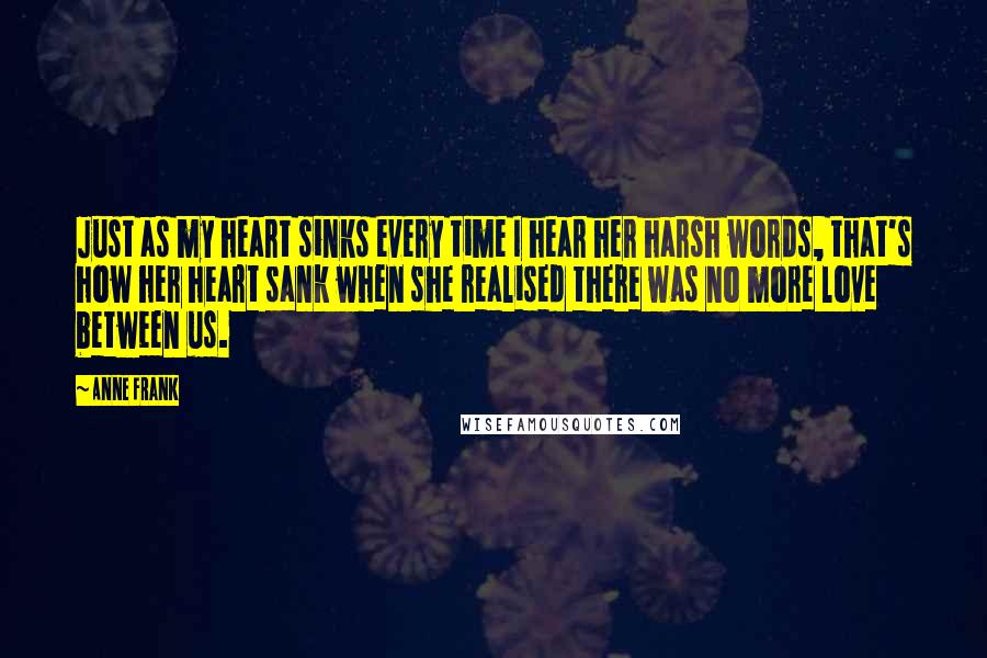 Anne Frank Quotes: Just as my heart sinks every time I hear her harsh words, that's how her heart sank when she realised there was no more love between us.