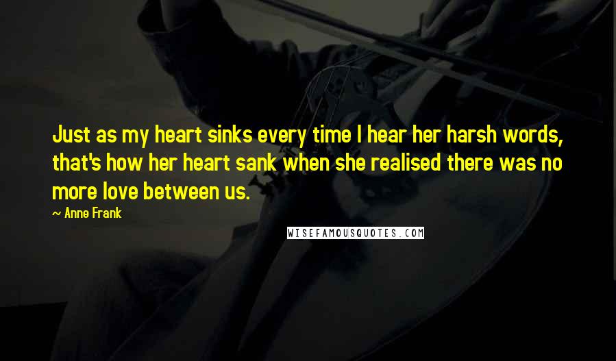 Anne Frank Quotes: Just as my heart sinks every time I hear her harsh words, that's how her heart sank when she realised there was no more love between us.