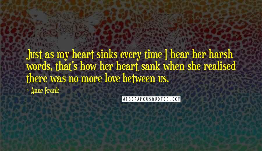 Anne Frank Quotes: Just as my heart sinks every time I hear her harsh words, that's how her heart sank when she realised there was no more love between us.