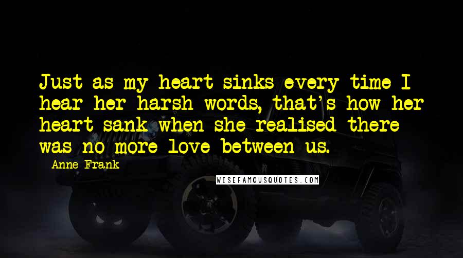 Anne Frank Quotes: Just as my heart sinks every time I hear her harsh words, that's how her heart sank when she realised there was no more love between us.